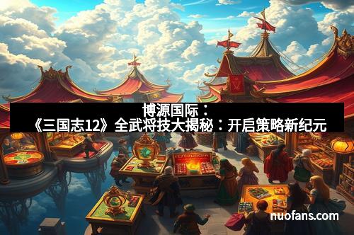博源国际：《三国志12》全武将技大揭秘：开启策略新纪元