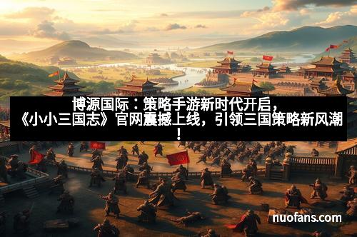 博源国际：策略手游新时代开启，《小小三国志》官网震撼上线，引领三国策略新风潮！